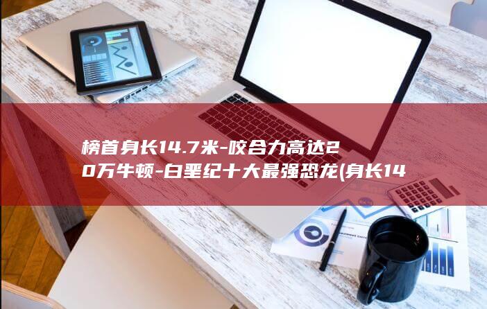 榜首身长14.7米-咬合力高达20万牛顿-白垩纪十大最强恐龙 (身长140cm的世界)(图1)