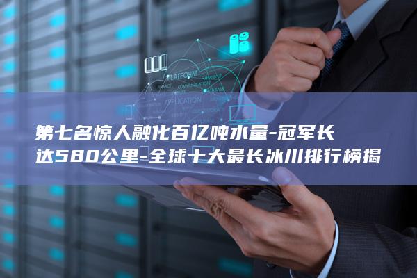 第七名惊人融化百亿吨水量-冠军长达580公里-全球十大最长冰川排行榜揭晓 (第七名被害人百科)(图1)