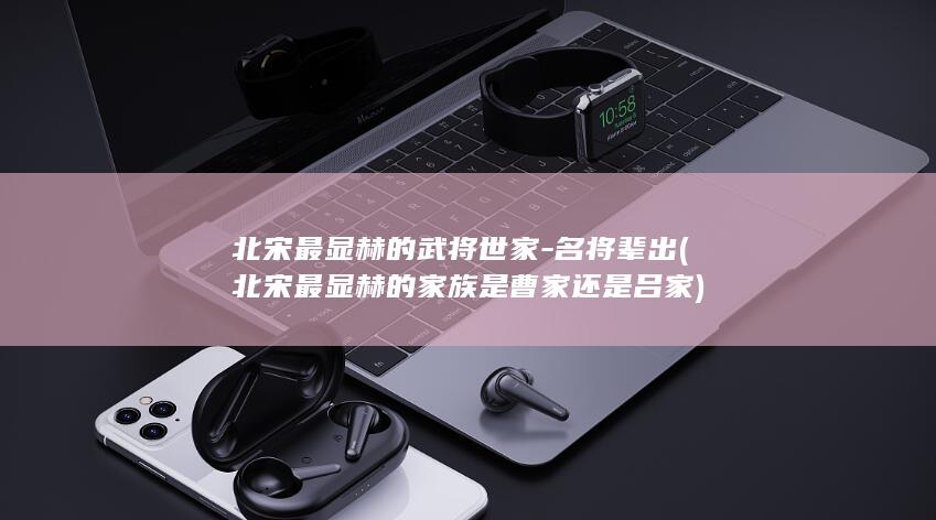 北宋最显赫的武将世家-名将辈出 (北宋最显赫的家族是曹家还是吕家)(图1) 北宋最显赫的武将世家-名将辈出 (北宋最显赫的家族是曹家还是吕家)(图1)