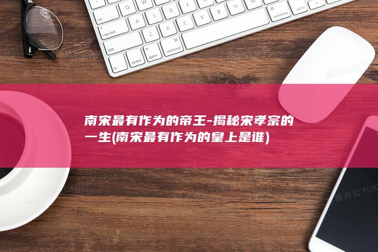 南宋最有作为的帝王-揭秘宋孝宗的一生 (南宋最有作为的皇上是谁)(图1)
