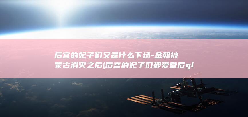 后宫的妃子们又是什么下场-金朝被蒙古消灭之后 (后宫的妃子们都爱皇后gl小说)(图1)