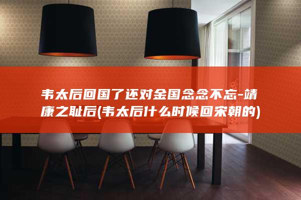 韦太后回国了还对金国念念不忘-靖康之耻后 (韦太后什么时候回宋朝的)(图1) 韦太后回国了还对金国念念不忘-靖康之耻后 (韦太后什么时候回宋朝的)(图1)