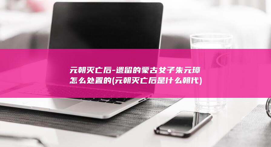 元朝灭亡后-遗留的蒙古女子朱元璋怎么处置的 (元朝灭亡后是什么朝代)(图1) 元朝灭亡后-遗留的蒙古女子朱元璋怎么处置的 (元朝灭亡后是什么朝代)(图1)