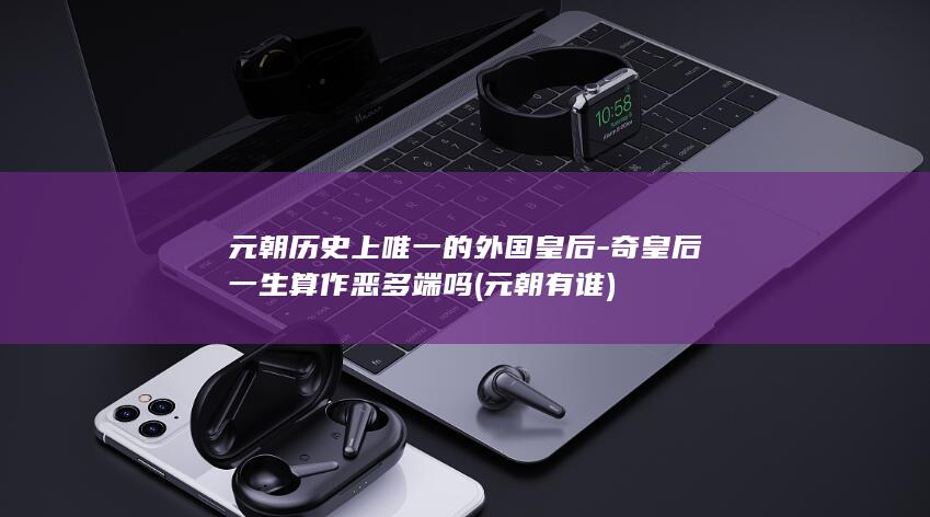 元朝历史上唯一的外国皇后-奇皇后一生算作恶多端吗 (元朝有谁)(图1) 元朝历史上唯一的外国皇后-奇皇后一生算作恶多端吗 (元朝有谁)(图1)