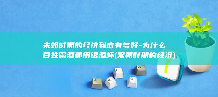 宋朝时期的经济到底有多好-为什么百姓喝酒都用银酒杯 (宋朝时期的经济)(图1) 宋朝时期的经济到底有多好-为什么百姓喝酒都用银酒杯 (宋朝时期的经济)(图1)