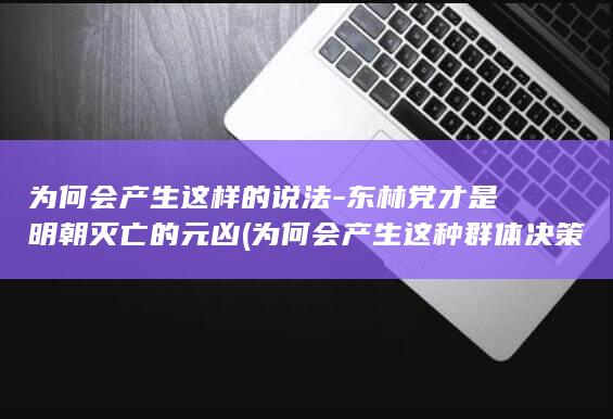 为何会产生这样的说法-东林党才是明朝灭亡的元凶 (为何会产生这种群体决策错误的原因)(图1) 为何会产生这样的说法-东林党才是明朝灭亡的元凶 (为何会产生这种群体决策错误的原因)(图1)