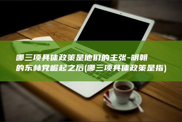 哪三项具体政策是他们的主张-明朝的东林党崛起之后 (哪三项具体政策是指)(图1) 哪三项具体政策是他们的主张-明朝的东林党崛起之后 (哪三项具体政策是指)(图1)