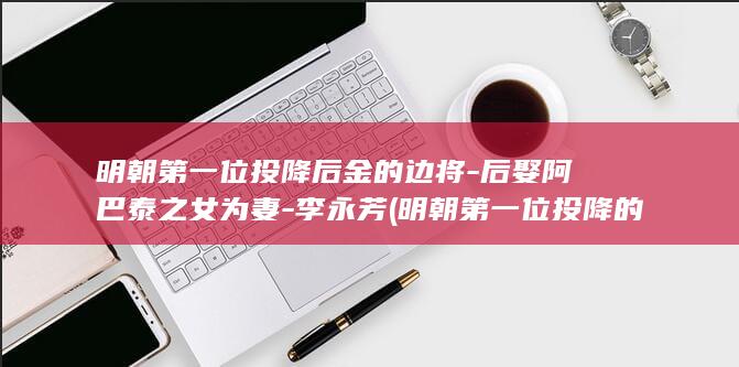 明朝第一位投降后金的边将-后娶阿巴泰之女为妻-李永芳 (明朝第一位投降的是谁)(图1)