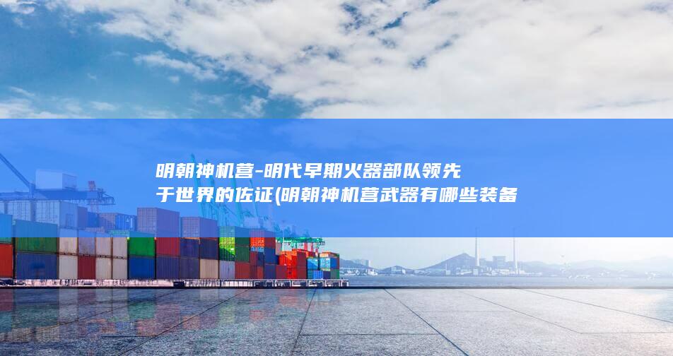 明朝神机营-明代早期火器部队领先于世界的佐证 (明朝神机营武器有哪些装备)(图1) 明朝神机营-明代早期火器部队领先于世界的佐证 (明朝神机营武器有哪些装备)(图1)