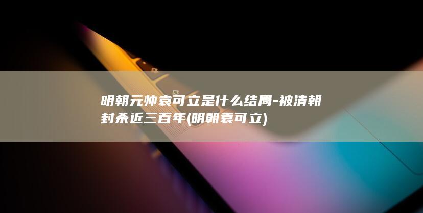 明朝元帅袁可立是什么结局-被清朝封杀近三百年 (明朝袁可立)(图1)