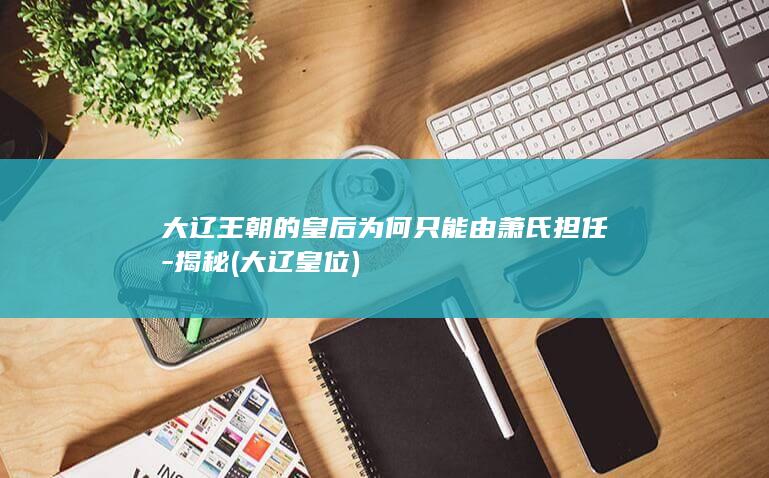 大辽王朝的皇后为何只能由萧氏担任-揭秘 (大辽皇位)(图1)