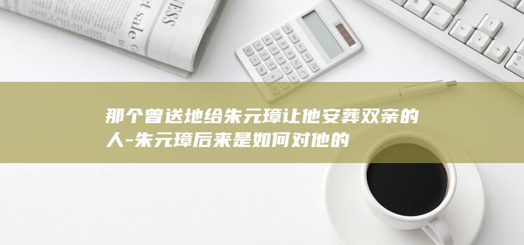 那个曾送地给朱元璋让他安葬双亲的人-朱元璋后来是如何对他的(图1)