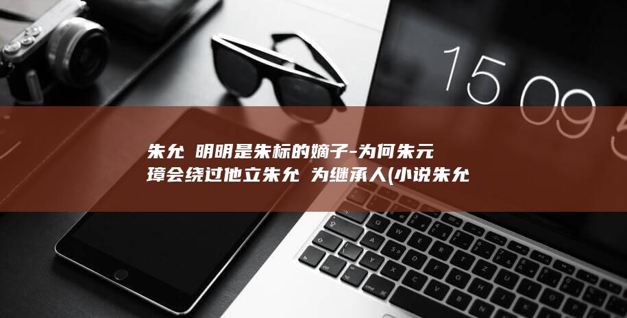 朱允熥明明是朱标的嫡子-为何朱元璋会绕过他立朱允炆为继承人 (小说朱允樋)(图1)