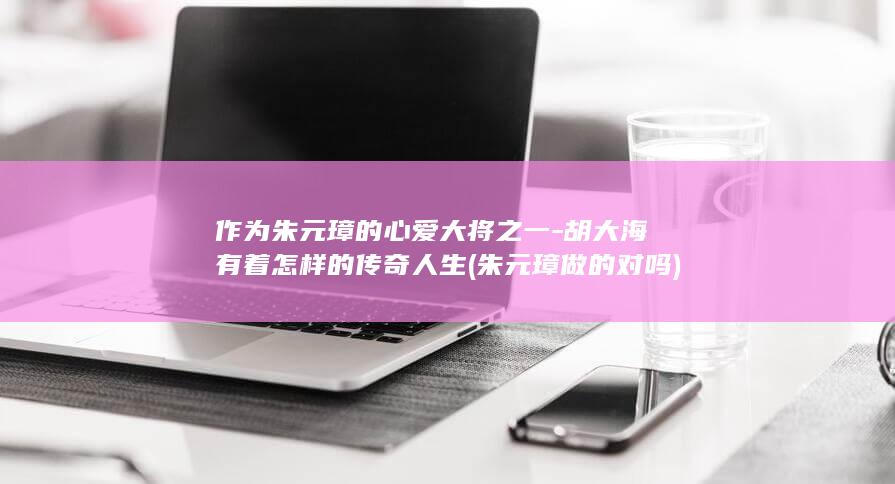 作为朱元璋的心爱大将之一-胡大海有着怎样的传奇人生 (朱元璋做的对吗)(图1)
