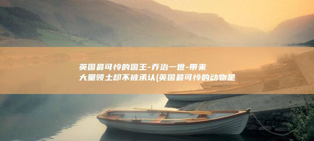 英国最可怜的国王-乔治一世-带来大量领土却不被承认 (英国最可怜的动物是什么)(图1)