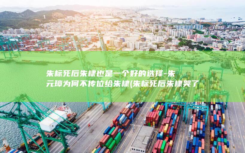 朱标死后朱棣也是一个好的选择-朱元璋为何不传位给朱棣 (朱标死后朱棣哭了吗)(图1)