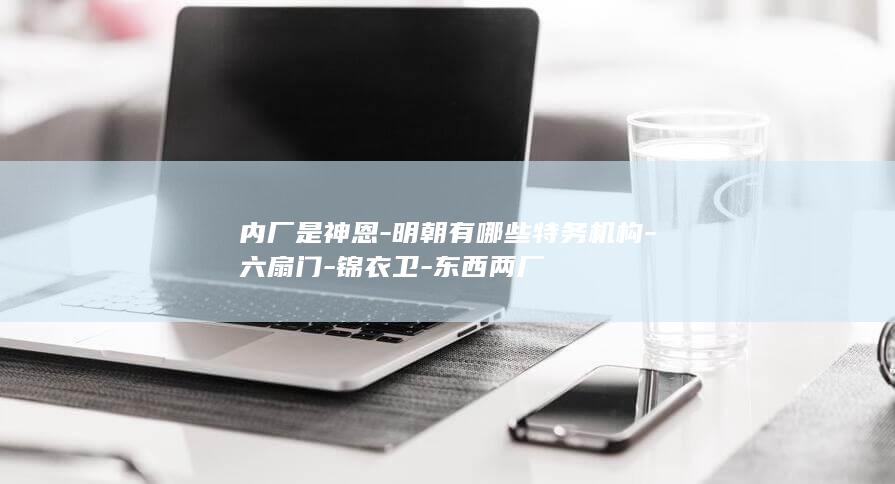 内厂是神恩-明朝有哪些特务机构-六扇门-锦衣卫-东西两厂(图1)