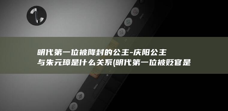 明代第一位被降封的公主-庆阳公主与朱元璋是什么关系 (明代第一位被贬官是谁)(图1)