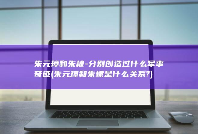 朱元璋和朱棣-分别创造过什么军事奇迹 (朱元璋和朱棣是什么关系?)(图1)