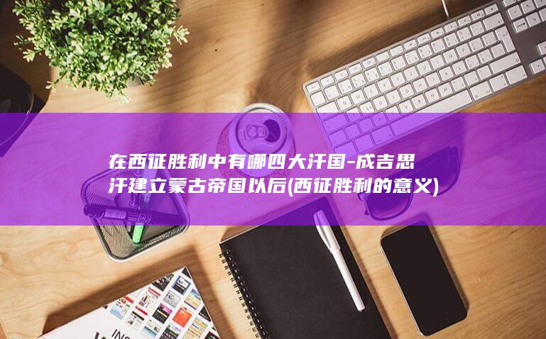 在西征胜利中有哪四大汗国-成吉思汗建立蒙古帝国以后 (西征胜利的意义)(图1)