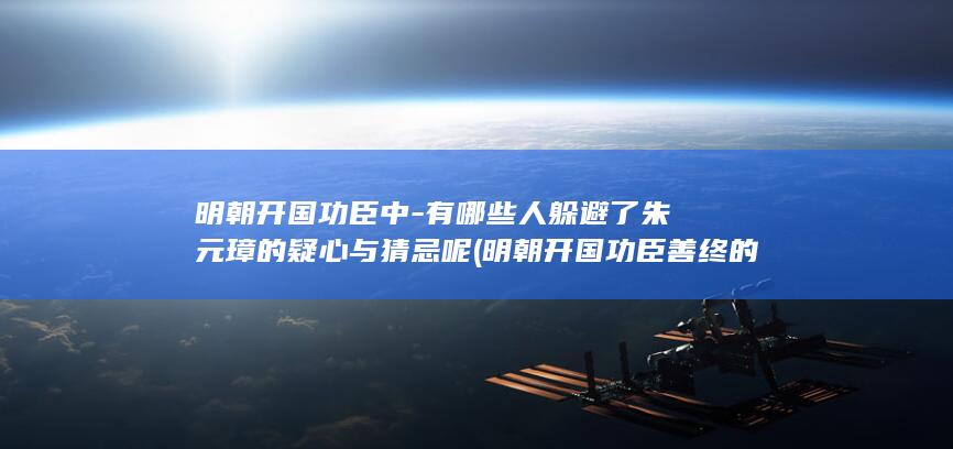 明朝开国功臣中-有哪些人躲避了朱元璋的疑心与猜忌呢 (明朝开国功臣善终的都有谁)(图1)