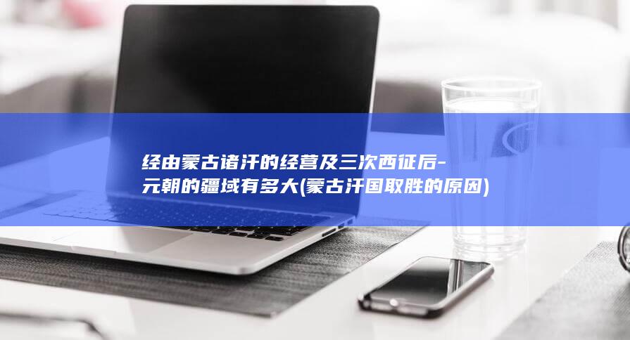 经由蒙古诸汗的经营及三次西征后-元朝的疆域有多大 (蒙古汗国取胜的原因)(图1)