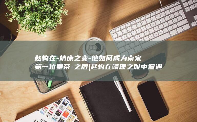 赵构在-靖康之变-他如何成为南宋第一位皇帝-之后 (赵构在靖康之耻中遭遇)(图1)