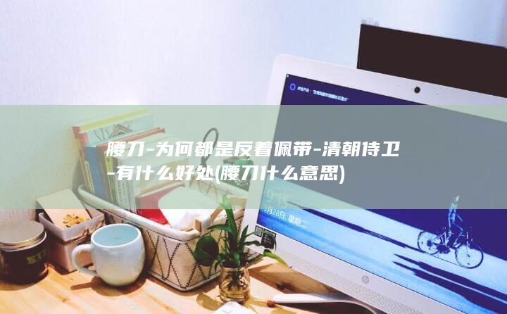 腰刀-为何都是反着佩带-清朝侍卫-有什么好处 (腰刀什么意思)(图1)