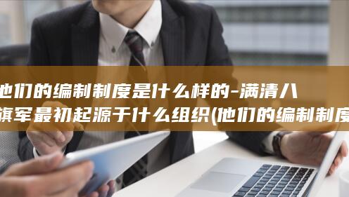 他们的编制制度是什么样的-满清八旗军最初起源于什么组织 (他们的编制制度是什么)(图1) 他们的编制制度是什么样的-满清八旗军最初起源于什么组织 (他们的编制制度是什么)(图1)