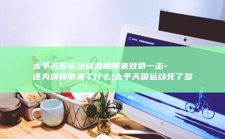 太平天国运动给清朝带来致命一击-还为清朝带来了什么 (太平天国运动死了多少人)(图1)
