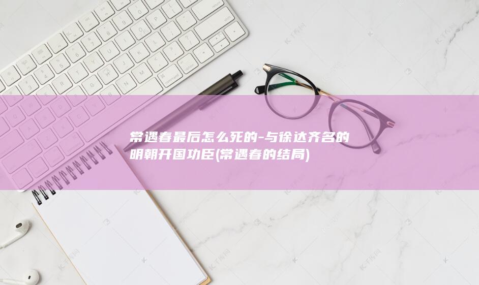 常遇春最后怎么死的-与徐达齐名的明朝开国功臣 (常遇春的结局)(图1)