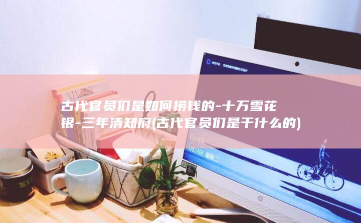 古代官员们是如何捞钱的-十万雪花银-三年清知府 (古代官员们是干什么的)(图1) 古代官员们是如何捞钱的-十万雪花银-三年清知府 (古代官员们是干什么的)(图1)