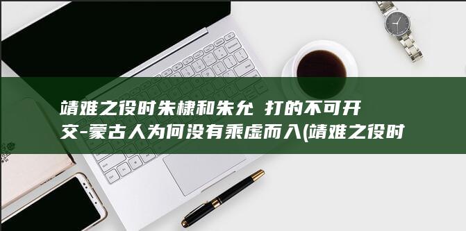 靖难之役时朱棣和朱允炆打的不可开交-蒙古人为何没有乘虚而入 (靖难之役时朱元璋还活着吗)(图1)
