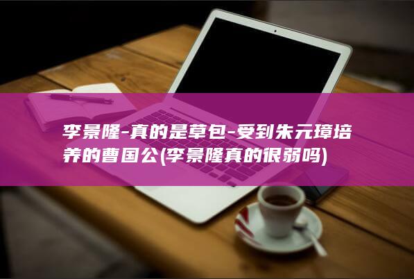 李景隆-真的是草包-受到朱元璋培养的曹国公 (李景隆真的很弱吗)(图1)