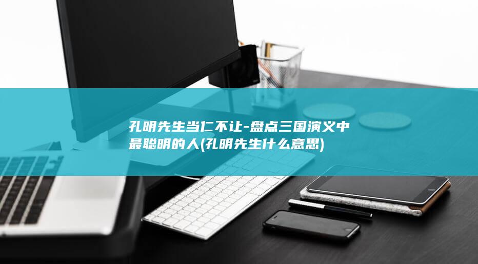 孔明先生当仁不让-盘点三国演义中最聪明的人 (孔明先生什么意思)(图1)