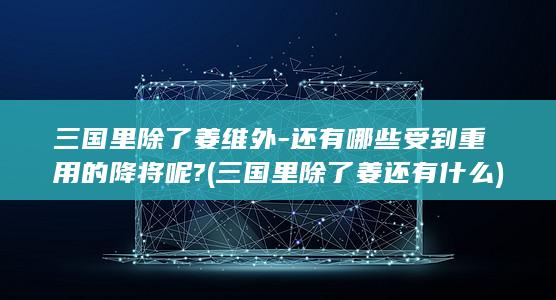 三国里除了姜维外-还有哪些受到重用的降将呢? (三国里除了姜还有什么)(图1)