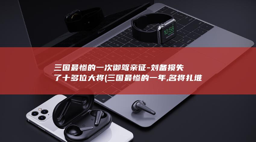 三国最惨的一次御驾亲征-刘备损失了十多位大将 (三国最惨的一年,名将扎堆离世)(图1)