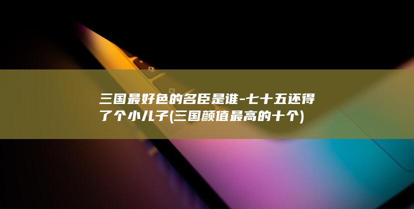 三国最好色的名臣是谁-七十五还得了个小儿子 (三国颜值最高的十个)(图1)