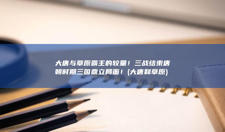 大唐与草原霸主的较量！三战结束唐朝时期三国鼎立局面！ (大唐和草原)(图1)