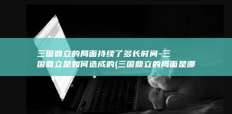 三国鼎立的局面持续了多长时间-三国鼎立是如何造成的 (三国鼎立的局面是哪场战役)(图1)