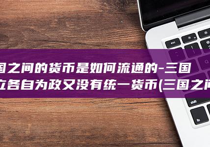 三国之间的货币是如何流通的-三国鼎立各自为政又没有统一货币 (三国之间的货币是什么)(图1) 三国之间的货币是如何流通的-三国鼎立各自为政又没有统一货币 (三国之间的货币是什么)(图1)