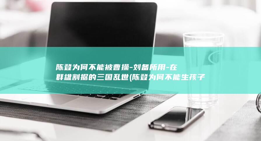 陈登为何不能被曹操-刘备所用-在群雄割据的三国乱世 (陈登为何不能生孩子)(图1)