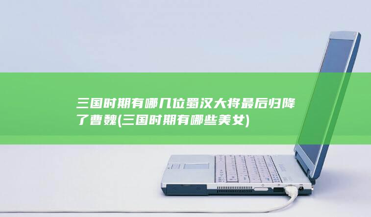 三国时期有哪几位蜀汉大将最后归降了曹魏 (三国时期有哪些美女)(图1)
