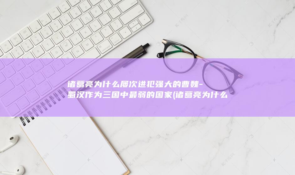 诸葛亮为什么屡次进犯强大的曹魏-蜀汉作为三国中最弱的国家 (诸葛亮为什么一直坚持北伐)(图1)