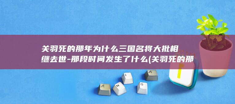 关羽死的那年为什么三国名将大批相继去世-那段时间发生了什么 (关羽死的那年是哪一年)(图1)