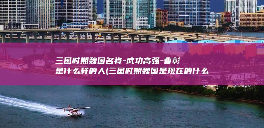 三国时期魏国名将-武功高强-曹彰是什么样的人 (三国时期魏国是现在的什么区域)(图1) 三国时期魏国名将-武功高强-曹彰是什么样的人 (三国时期魏国是现在的什么区域)(图1)