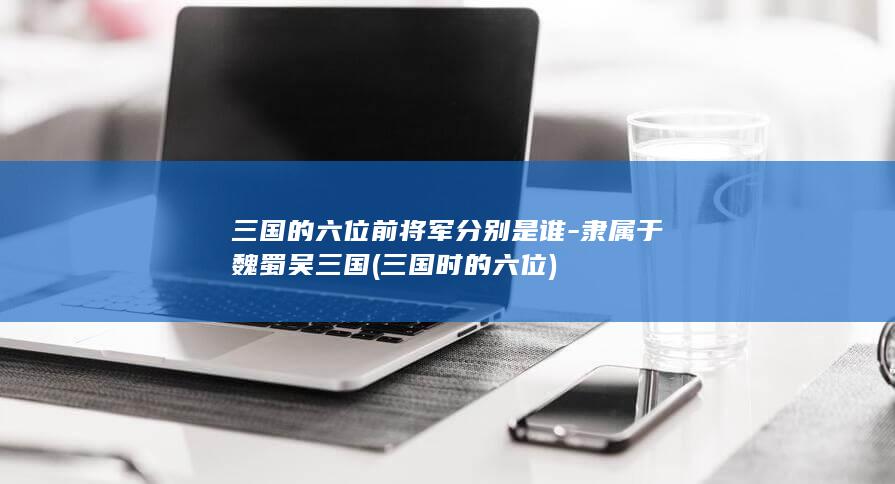 三国的六位前将军分别是谁-隶属于魏蜀吴三国 (三国时的六位)(图1) 三国的六位前将军分别是谁-隶属于魏蜀吴三国 (三国时的六位)(图1)