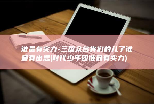 谁最有实力-三国众名将们的儿子谁最有出息 (时代少年团谁最有实力)(图1)