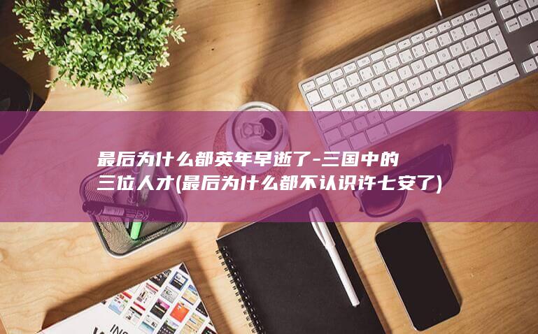 最后为什么都英年早逝了-三国中的三位人才 (最后为什么都不认识许七安了)(图1)