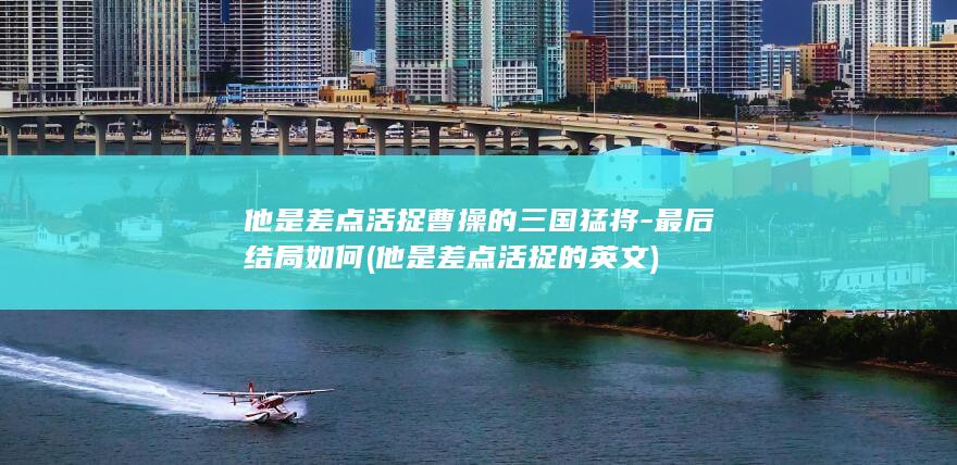 他是差点活捉曹操的三国猛将-最后结局如何 (他是差点活捉的英文)(图1)